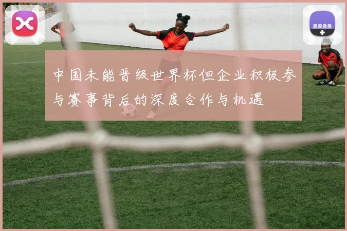中国未能晋级世界杯但企业积极参与赛事背后的深度合作与机遇