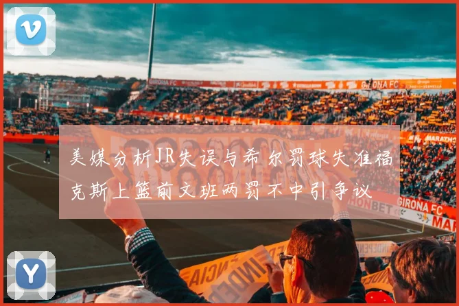 美媒分析JR失误与希尔罚球失准福克斯上篮前文班两罚不中引争议