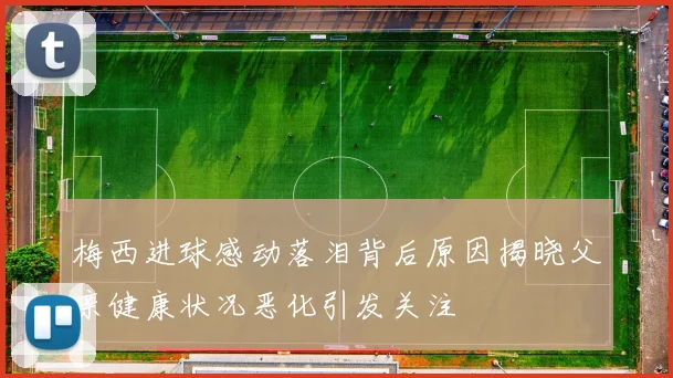 梅西进球感动落泪背后原因揭晓父亲健康状况恶化引发关注