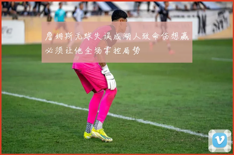 詹姆斯无球失误成湖人致命伤想赢必须让他全场掌控局势