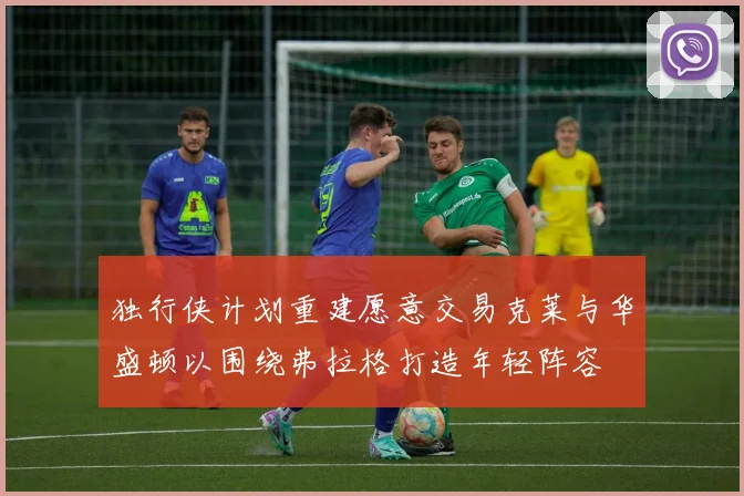 独行侠计划重建愿意交易克莱与华盛顿以围绕弗拉格打造年轻阵容