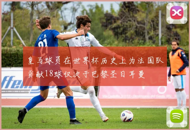 皇马球员在世界杯历史上为法国队贡献18球仅次于巴黎圣日耳曼