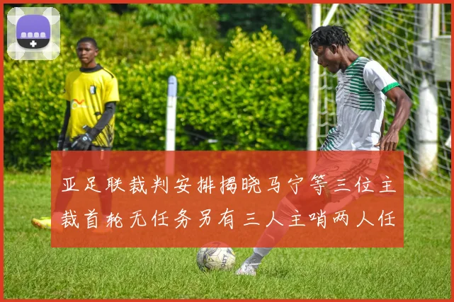亚足联裁判安排揭晓马宁等三位主裁首轮无任务另有三人主哨两人任四官