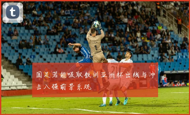 国足若能吸取教训亚洲杯出线与冲击八强前景乐观