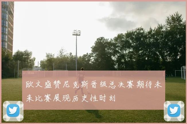 欧文盛赞尼克斯晋级总决赛期待未来比赛展现历史性时刻