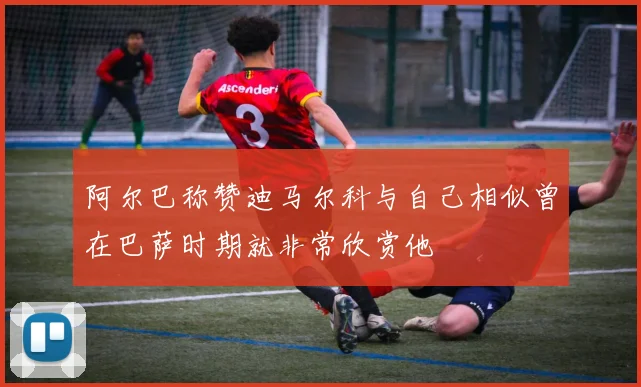 阿尔巴称赞迪马尔科与自己相似曾在巴萨时期就非常欣赏他