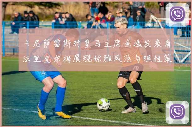 卡尼萨雷斯对皇马主席竞选发表看法里克尔梅展现优雅风范与理性策略