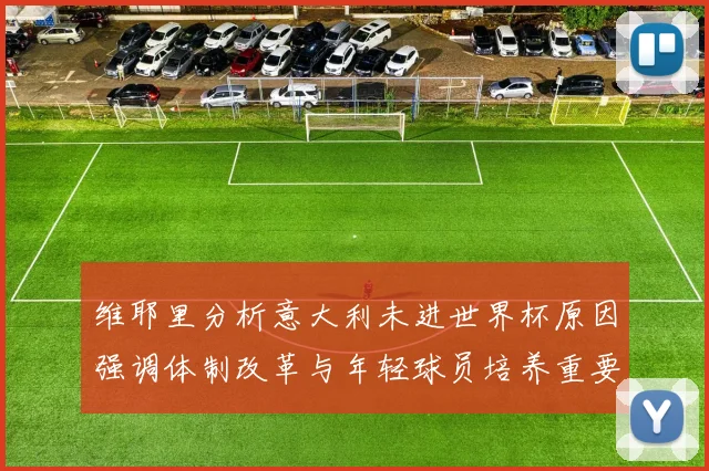 维耶里分析意大利未进世界杯原因强调体制改革与年轻球员培养重要性