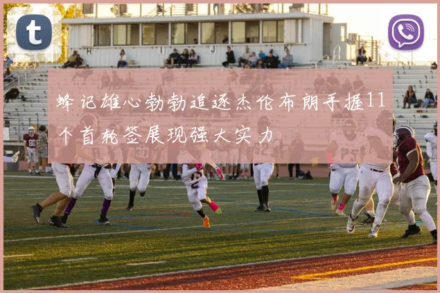 蜂记雄心勃勃追逐杰伦布朗手握11个首轮签展现强大实力