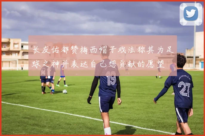 长友佑都赞梅西帽子戏法称其为足球之神并表达自己想贡献的愿望