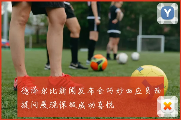 德泽尔比新闻发布会巧妙回应负面提问展现保级成功喜悦