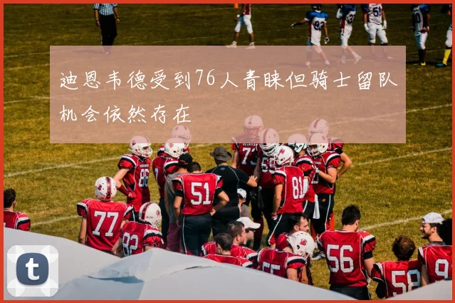 迪恩韦德受到76人青睐但骑士留队机会依然存在