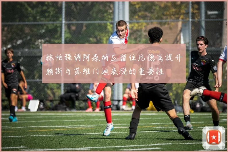 林帕强调阿森纳应留住厄德高提升赖斯与苏维门迪表现的重要性