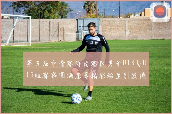 第五届中青赛海南赛区男子U13与U15组赛事圆满落幕精彩纷呈引发热烈反响
