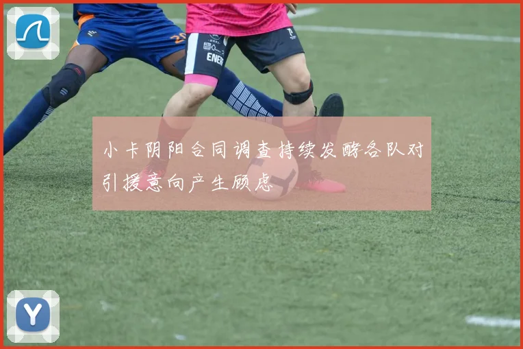 小卡阴阳合同调查持续发酵各队对引援意向产生顾虑