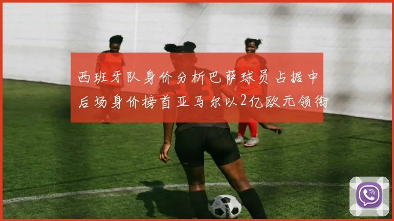 西班牙队身价分析巴萨球员占据中后场身价榜首亚马尔以2亿欧元领衔