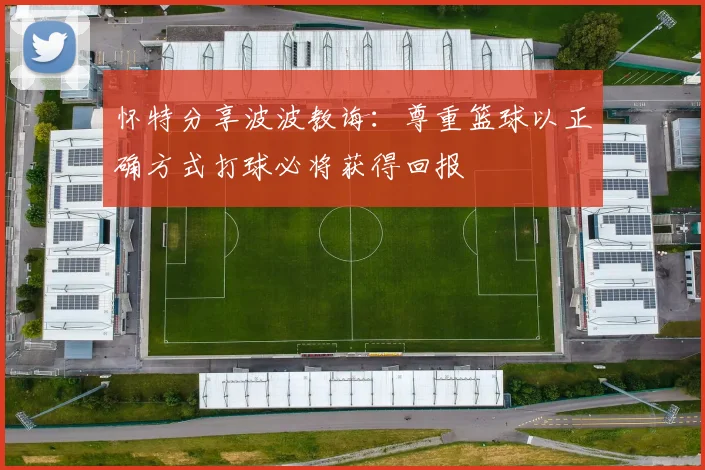 怀特分享波波教诲：尊重篮球以正确方式打球必将获得回报