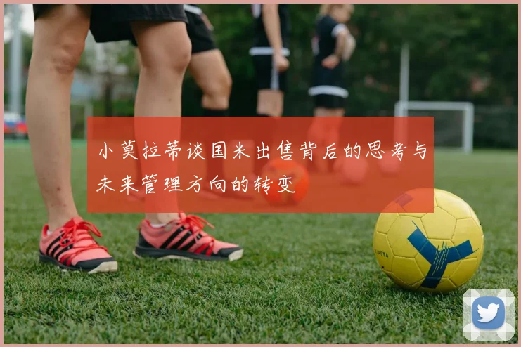 小莫拉蒂谈国米出售背后的思考与未来管理方向的转变