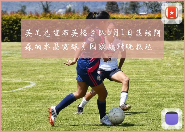 英足总宣布英格兰队6月1日集结阿森纳水晶宫球员因欧战稍晚抵达